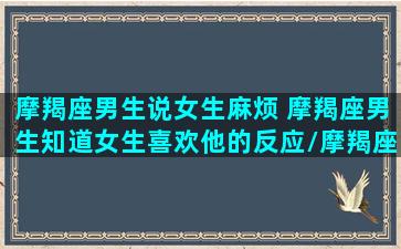 摩羯座男生说女生麻烦 摩羯座男生知道女生喜欢他的反应/摩羯座男生说女生麻烦 摩羯座男生知道女生喜欢他的反应-我的网站